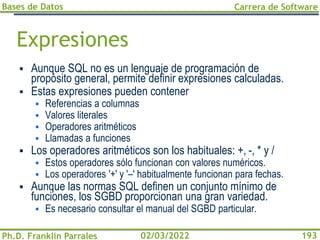 Bases de Datos
Ph.D. Franklin Parrales
Carrera de Software
193
02/03/2022
Expresiones
▪ Aunque SQL no es un lenguaje de programación de
propósito general, permite definir expresiones calculadas.
▪ Estas expresiones pueden contener
▪ Referencias a columnas
▪ Valores literales
▪ Operadores aritméticos
▪ Llamadas a funciones
▪ Los operadores aritméticos son los habituales: +, -, * y /
▪ Estos operadores sólo funcionan con valores numéricos.
▪ Los operadores '+' y '–' habitualmente funcionan para fechas.
▪ Aunque las normas SQL definen un conjunto mínimo de
funciones, los SGBD proporcionan una gran variedad.
▪ Es necesario consultar el manual del SGBD particular.
 