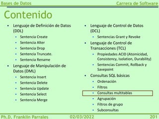 Bases de Datos
Ph.D. Franklin Parrales
Carrera de Software
201
02/03/2022
Contenido
▪ Lenguaje de Definición de Datos
(DDL)
▪ Sentencia Create
▪ Sentencia Alter
▪ Sentencia Drop
▪ Sentencia Truncate.
▪ Sentencia Rename
▪ Lenguaje de Manipulación de
Datos (DML)
▪ Sentencia Insert
▪ Sentencia Delete
▪ Sentencia Update
▪ Sentencia Select
▪ Sentencia Merge
▪ Lenguaje de Control de Datos
(DCL)
▪ Sentencias Grant y Revoke
▪ Lenguaje de Control de
Transacciones (TCL)
▪ Propiedades ACID (Atomicidad,
Consistency, Isolation, Durability)
▪ Sentencias Commit, Rollback y
Savepoint
▪ Consultas SQL básicas
▪ Ordenación
▪ Filtros
▪ Consultas multitablas
▪ Agrupación
▪ Filtros de grupo
▪ Subconsultas
 