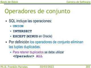 Bases de Datos
Ph.D. Franklin Parrales
Carrera de Software
203
02/03/2022
Operadores de conjunto
▪ SQL incluye las operaciones:
▪ UNION
▪ INTERSECT
▪ EXCEPT (MINUS en Oracle)
▪ Por definición los operadores de conjunto eliminan
las tuplas duplicadas.
▪ Para retener duplicados se debe utilizar
<Operador> ALL
 