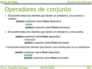 Bases de Datos
Ph.D. Franklin Parrales
Carrera de Software
204
02/03/2022
Operadores de conjunto
Encuentre todos los clientes que tienen un préstamo, una cuenta o
ambos :
(select customer-name from depositor)
except
(select customer-name from borrower)
(select customer-name from depositor)
intersect
(select customer-name from borrower)
Encuentre todos los clientes que tienen una cuenta pero no un préstamo.
(select customer-name from depositor)
union
(select customer-name from borrower)
Encuentre todos los clientes que tienen un préstamo y una cuenta.
 