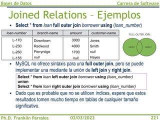 Bases de Datos
Ph.D. Franklin Parrales
Carrera de Software
221
02/03/2022
Joined Relations – Ejemplos
▪ Select * from loan full outer join borrower using (loan_number)
▪ MySQL no ofrece sintaxis para una full outer join, pero se puede
implementar una mediante la unión de left join y right join.
▪ Dado que es probable que no se utilicen índices, espere que estos
resultados tomen mucho tiempo en tablas de cualquier tamaño
significativo.
Select * from loan left outer join borrower using (loan_number)
union
Select * from loan right outer join borrower using (loan_number)
branch-name amount
Downtown
Redwood
Perryridge
null
3000
4000
1700
null
customer-name
Jones
Smith
null
Hayes
loan-number
L-170
L-230
L-260
L-155
 