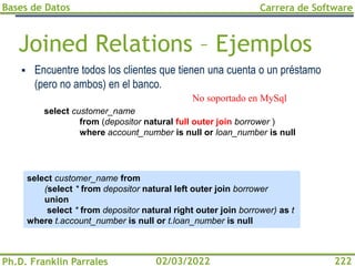 Bases de Datos
Ph.D. Franklin Parrales
Carrera de Software
222
02/03/2022
Joined Relations – Ejemplos
▪ Encuentre todos los clientes que tienen una cuenta o un préstamo
(pero no ambos) en el banco.
select customer_name from
(select * from depositor natural left outer join borrower
union
select * from depositor natural right outer join borrower) as t
where t.account_number is null or t.loan_number is null
select customer_name
from (depositor natural full outer join borrower )
where account_number is null or loan_number is null
No soportado en MySql
 