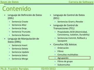 Bases de Datos
Ph.D. Franklin Parrales
Carrera de Software
223
02/03/2022
Contenido
▪ Lenguaje de Definición de Datos
(DDL)
▪ Sentencia Create
▪ Sentencia Alter
▪ Sentencia Drop
▪ Sentencia Truncate.
▪ Sentencia Rename
▪ Lenguaje de Manipulación de
Datos (DML)
▪ Sentencia Insert
▪ Sentencia Delete
▪ Sentencia Update
▪ Sentencia Select
▪ Sentencia Merge
▪ Lenguaje de Control de Datos
(DCL)
▪ Sentencias Grant y Revoke
▪ Lenguaje de Control de
Transacciones (TCL)
▪ Propiedades ACID (Atomicidad,
Consistency, Isolation, Durability)
▪ Sentencias Commit, Rollback y
Savepoint
▪ Consultas SQL básicas
▪ Ordenación
▪ Filtros
▪ Consultas multitablas
▪ Agrupación
▪ Filtros de grupo
▪ Subconsultas
 