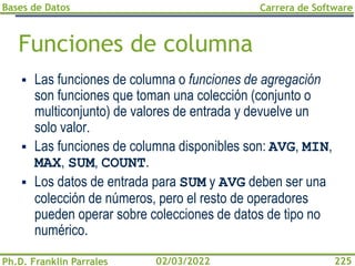 Bases de Datos
Ph.D. Franklin Parrales
Carrera de Software
225
02/03/2022
Funciones de columna
▪ Las funciones de columna o funciones de agregación
son funciones que toman una colección (conjunto o
multiconjunto) de valores de entrada y devuelve un
solo valor.
▪ Las funciones de columna disponibles son: AVG, MIN,
MAX, SUM, COUNT.
▪ Los datos de entrada para SUM y AVG deben ser una
colección de números, pero el resto de operadores
pueden operar sobre colecciones de datos de tipo no
numérico.
 