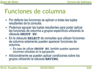 Bases de Datos
Ph.D. Franklin Parrales
Carrera de Software
226
02/03/2022
Funciones de columna
▪ Por defecto las funciones se aplican a todas las tuplas
resultantes de la consulta.
▪ Podemos agrupar las tuplas resultantes para poder aplicar
las funciones de columna a grupos específicos utilizando la
cláusula GROUP BY.
▪ En la cláusula SELECT de consultas que utilizan funciones
de columna solamente pueden aparecer funciones de
columna.
▪ En caso de utilizar GROUP BY, también pueden aparecer
columnas utilizadas en la agrupación.
▪ Adicionalmente se pueden aplicar condiciones sobre los
grupos utilizando la cláusula HAVING.
 