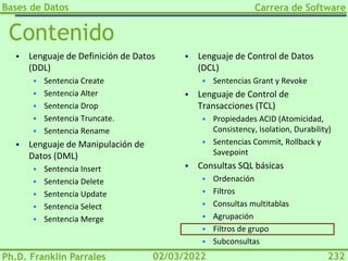 Bases de Datos
Ph.D. Franklin Parrales
Carrera de Software
232
02/03/2022
Contenido
▪ Lenguaje de Definición de Datos
(DDL)
▪ Sentencia Create
▪ Sentencia Alter
▪ Sentencia Drop
▪ Sentencia Truncate.
▪ Sentencia Rename
▪ Lenguaje de Manipulación de
Datos (DML)
▪ Sentencia Insert
▪ Sentencia Delete
▪ Sentencia Update
▪ Sentencia Select
▪ Sentencia Merge
▪ Lenguaje de Control de Datos
(DCL)
▪ Sentencias Grant y Revoke
▪ Lenguaje de Control de
Transacciones (TCL)
▪ Propiedades ACID (Atomicidad,
Consistency, Isolation, Durability)
▪ Sentencias Commit, Rollback y
Savepoint
▪ Consultas SQL básicas
▪ Ordenación
▪ Filtros
▪ Consultas multitablas
▪ Agrupación
▪ Filtros de grupo
▪ Subconsultas
 