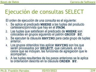 Bases de Datos
Ph.D. Franklin Parrales
Carrera de Software
239
02/03/2022
Ejecución de consultas SELECT
El orden de ejecución de una consulta es el siguiente:
1. Se aplica el predicado WHERE a las tuplas del producto
cartesiano/join/vista que hay en el FROM.
2. Las tuplas que satisfacen el predicado de WHERE son
colocadas en grupos siguiendo el patrón GROUP BY.
3. Se ejecutan la cláusula HAVING para cada grupo de tuplas
anterior.
4. Los grupos obtenidos tras aplicar HAVING son los que
serán procesados por SELECT, que calculará, en los
casos que se incluyan, las funciones de agregación que le
acompañan.
5. A las tuplas resultantes de los pasos anteriores se le aplica
la ordenación descrita en la cláusula ORDER BY.
 