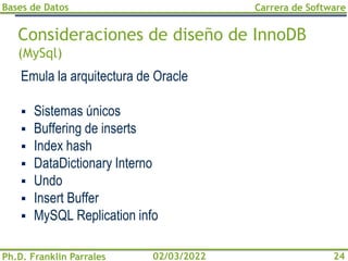 Bases de Datos
Ph.D. Franklin Parrales
Carrera de Software
24
02/03/2022
Consideraciones de diseño de InnoDB
(MySql)
Emula la arquitectura de Oracle
▪ Sistemas únicos
▪ Buffering de inserts
▪ Index hash
▪ DataDictionary Interno
▪ Undo
▪ Insert Buffer
▪ MySQL Replication info
 