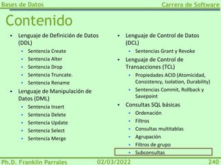 Bases de Datos
Ph.D. Franklin Parrales
Carrera de Software
240
02/03/2022
Contenido
▪ Lenguaje de Definición de Datos
(DDL)
▪ Sentencia Create
▪ Sentencia Alter
▪ Sentencia Drop
▪ Sentencia Truncate.
▪ Sentencia Rename
▪ Lenguaje de Manipulación de
Datos (DML)
▪ Sentencia Insert
▪ Sentencia Delete
▪ Sentencia Update
▪ Sentencia Select
▪ Sentencia Merge
▪ Lenguaje de Control de Datos
(DCL)
▪ Sentencias Grant y Revoke
▪ Lenguaje de Control de
Transacciones (TCL)
▪ Propiedades ACID (Atomicidad,
Consistency, Isolation, Durability)
▪ Sentencias Commit, Rollback y
Savepoint
▪ Consultas SQL básicas
▪ Ordenación
▪ Filtros
▪ Consultas multitablas
▪ Agrupación
▪ Filtros de grupo
▪ Subconsultas
 