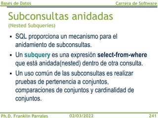 Bases de Datos
Ph.D. Franklin Parrales
Carrera de Software
241
02/03/2022
Subconsultas anidadas
(Nested Subqueries)
▪ SQL proporciona un mecanismo para el
anidamiento de subconsultas.
▪ Un subquery es una expresión select-from-where
que está anidada(nested) dentro de otra consulta.
▪ Un uso común de las subconsultas es realizar
pruebas de pertenencia a conjuntos,
comparaciones de conjuntos y cardinalidad de
conjuntos.
 