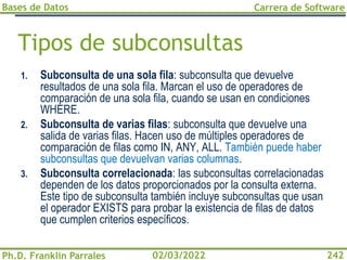 Bases de Datos
Ph.D. Franklin Parrales
Carrera de Software
242
02/03/2022
Tipos de subconsultas
1. Subconsulta de una sola fila: subconsulta que devuelve
resultados de una sola fila. Marcan el uso de operadores de
comparación de una sola fila, cuando se usan en condiciones
WHERE.
2. Subconsulta de varias filas: subconsulta que devuelve una
salida de varias filas. Hacen uso de múltiples operadores de
comparación de filas como IN, ANY, ALL. También puede haber
subconsultas que devuelvan varias columnas.
3. Subconsulta correlacionada: las subconsultas correlacionadas
dependen de los datos proporcionados por la consulta externa.
Este tipo de subconsulta también incluye subconsultas que usan
el operador EXISTS para probar la existencia de filas de datos
que cumplen criterios específicos.
 