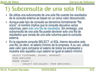 Bases de Datos
Ph.D. Franklin Parrales
Carrera de Software
243
02/03/2022
1) Subconsulta de una sola fila
▪ Se utiliza una subconsulta de una sola fila cuando los resultados
de la consulta externa se basan en un único valor desconocido.
▪ Aunque este tipo de consulta se denomina formalmente "fila
única", el nombre implica que la consulta devuelve varias
columnas, pero solo una fila de resultados. Sin embargo, una
subconsulta de una sola fila puede devolver solo una fila de
resultados que consta de una sola columna para la consulta
externa.
▪ En la siguiente consulta SELECT, el SQL interno devuelve solo
una fila, es decir, el salario mínimo de la empresa. A su vez, utiliza
este valor para comparar el salario de todos los empleados y
muestra solo aquellos cuyo salario es igual al salario mínimo.
SELECT FIRSTNAME, SALARY, WORKDEPT
FROM EMPLOYEE
WHERE SALARY =
(SELECT MIN(SALARY) FROM EMPLOYEE);
 
