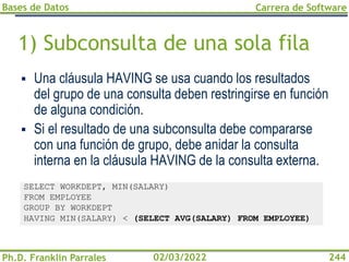 Bases de Datos
Ph.D. Franklin Parrales
Carrera de Software
244
02/03/2022
1) Subconsulta de una sola fila
▪ Una cláusula HAVING se usa cuando los resultados
del grupo de una consulta deben restringirse en función
de alguna condición.
▪ Si el resultado de una subconsulta debe compararse
con una función de grupo, debe anidar la consulta
interna en la cláusula HAVING de la consulta externa.
SELECT WORKDEPT, MIN(SALARY)
FROM EMPLOYEE
GROUP BY WORKDEPT
HAVING MIN(SALARY) < (SELECT AVG(SALARY) FROM EMPLOYEE)
 