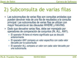Bases de Datos
Ph.D. Franklin Parrales
Carrera de Software
245
02/03/2022
2) Subconsulta de varias filas
▪ Las subconsultas de varias filas son consultas anidadas que
pueden devolver más de una fila de resultados a la consulta
principal. Las subconsultas de varias filas se utilizan con
mayor frecuencia en las cláusulas WHERE y HAVING.
▪ Dado que devuelve varias filas, debe ser manejado por
operadores de comparación de conjuntos (IN, ALL, ANY).
▪ El operador IN tiene el mismo significado que se discutió
anteriormente
▪ El operador ANY compara un valor específico con cada valor
devuelto por la subconsulta
▪ El operador ALL compara un valor con cada valor devuelto por
una subconsulta.
 