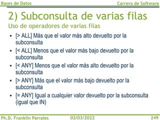 Bases de Datos
Ph.D. Franklin Parrales
Carrera de Software
249
02/03/2022
2) Subconsulta de varias filas
Uso de operadores de varias filas
▪ [> ALL] Más que el valor más alto devuelto por la
subconsulta
▪ [< ALL] Menos que el valor más bajo devuelto por la
subconsulta
▪ [< ANY] Menos que el valor más alto devuelto por la
subconsulta
▪ [> ANY] Más que el valor más bajo devuelto por la
subconsulta
▪ [= ANY] Igual a cualquier valor devuelto por la subconsulta
(igual que IN)
 