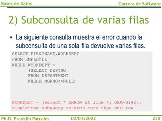 Bases de Datos
Ph.D. Franklin Parrales
Carrera de Software
250
02/03/2022
2) Subconsulta de varias filas
▪ La siguiente consulta muestra el error cuando la
subconsulta de una sola fila devuelve varias filas.
SELECT FIRSTNAME,WORKDEPT
FROM EMPLOYEE
WHERE WORKDEPT =
(SELECT DEPTNO
FROM DEPARTMENT
WHERE MGRNO<>NULL)
WORKDEPT = (select * ERROR at line 4: ORA-01427:
single-row subquery returns more than one row
 