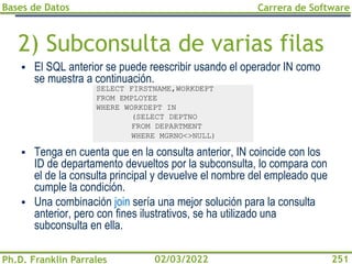 Bases de Datos
Ph.D. Franklin Parrales
Carrera de Software
251
02/03/2022
2) Subconsulta de varias filas
▪ El SQL anterior se puede reescribir usando el operador IN como
se muestra a continuación.
▪ Tenga en cuenta que en la consulta anterior, IN coincide con los
ID de departamento devueltos por la subconsulta, lo compara con
el de la consulta principal y devuelve el nombre del empleado que
cumple la condición.
▪ Una combinación join sería una mejor solución para la consulta
anterior, pero con fines ilustrativos, se ha utilizado una
subconsulta en ella.
SELECT FIRSTNAME,WORKDEPT
FROM EMPLOYEE
WHERE WORKDEPT IN
(SELECT DEPTNO
FROM DEPARTMENT
WHERE MGRNO<>NULL)
 