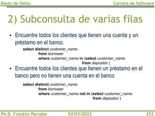 Bases de Datos
Ph.D. Franklin Parrales
Carrera de Software
252
02/03/2022
2) Subconsulta de varias filas
▪ Encuentre todos los clientes que tienen una cuenta y un
préstamo en el banco.
▪ Encuentre todos los clientes que tienen un préstamo en el
banco pero no tienen una cuenta en el banco
select distinct customer_name
from borrower
where customer_name not in (select customer_name
from depositor )
select distinct customer_name
from borrower
where customer_name in (select customer_name
from depositor )
 