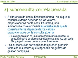 Bases de Datos
Ph.D. Franklin Parrales
Carrera de Software
253
02/03/2022
3) Subconsulta correlacionada
▪ A diferencia de una subconsulta normal, en la que la
consulta externa depende de los valores
proporcionados por la consulta interna, una
subconsulta correlacionada es aquella en la que la
consulta interna depende de los valores
proporcionados por la consulta externa.
▪ Esto significa que en una subconsulta correlacionada, la
consulta interna se ejecuta repetidamente, una vez por cada
fila que podría seleccionar la consulta externa.
▪ Las subconsultas correlacionadas pueden producir
tablas de resultados que respondan preguntas de
gestión complejas.
 