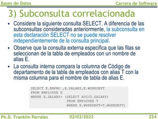 Bases de Datos
Ph.D. Franklin Parrales
Carrera de Software
254
02/03/2022
3) Subconsulta correlacionada
▪ Considere la siguiente consulta SELECT. A diferencia de las
subconsultas consideradas anteriormente, la subconsulta en
esta declaración SELECT no se puede resolver
independientemente de la consulta principal.
▪ Observe que la consulta externa especifica que las filas se
seleccionan de la tabla de empleados con un nombre de
alias E.
▪ La consulta interna compara la columna de Código de
departamento de la tabla de empleados con alias T con la
misma columna para el nombre de tabla de alias E.
SELECT E.EMPNO ,E.SALARY,E.WORKDEPT
FROM EMPLOYEE E
WHERE E.SALARY> (SELECT AVG(T.SALARY)
FROM EMPLOYEE T
WHERE E.WORKDEPT=T.WORKDEPT)
 