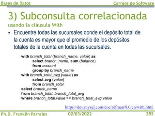 Bases de Datos
Ph.D. Franklin Parrales
Carrera de Software
255
02/03/2022
3) Subconsulta correlacionada
usando la cláusula With
▪ Encuentre todas las sucursales donde el depósito total de
la cuenta es mayor que el promedio de los depósitos
totales de la cuenta en todas las sucursales.
with branch_total (branch_name, value) as
select branch_name, sum (balance)
from account
group by branch_name
with branch_total_avg (value) as
select avg (value)
from branch_total
select branch_name
from branch_total, branch_total_avg
where branch_total.value >= branch_total_avg.value
https://dev.mysql.com/doc/refman/8.0/en/with.html
 