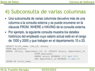 Bases de Datos
Ph.D. Franklin Parrales
Carrera de Software
256
02/03/2022
4) Subconsulta de varias columnas
▪ Una subconsulta de varias columnas devuelve más de una
columna a la consulta externa y se puede enumerar en la
cláusula FROM, WHERE o HAVING de la consulta externa.
▪ Por ejemplo, la siguiente consulta muestra los detalles
históricos del empleado cuyo salario actual está en el rango
de 1000 y 2000 y que trabajan en el departamento 10 o 20.
SELECT first_name, job_id, salary
FROM emp_history
WHERE (salary, department_id) in (SELECT salary, department_id
FROM employees
WHERE salary BETWEEN 1000 and 2000
AND department_id BETWEEN 10 and 20)
ORDER BY first_name;
 