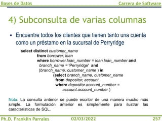Bases de Datos
Ph.D. Franklin Parrales
Carrera de Software
257
02/03/2022
4) Subconsulta de varias columnas
▪ Encuentre todos los clientes que tienen tanto una cuenta
como un préstamo en la sucursal de Perryridge
Nota: La consulta anterior se puede escribir de una manera mucho más
simple. La formulación anterior es simplemente para ilustrar las
características de SQL.
select distinct customer_name
from borrower, loan
where borrower.loan_number = loan.loan_number and
branch_name = 'Perryridge' and
(branch_name, customer_name ) in
(select branch_name, customer_name
from depositor, account
where depositor.account_number =
account.account_number )
 