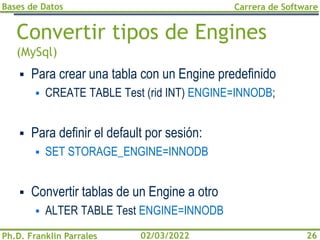 Bases de Datos
Ph.D. Franklin Parrales
Carrera de Software
26
02/03/2022
Convertir tipos de Engines
(MySql)
▪ Para crear una tabla con un Engine predefinido
▪ CREATE TABLE Test (rid INT) ENGINE=INNODB;
▪ Para definir el default por sesión:
▪ SET STORAGE_ENGINE=INNODB
▪ Convertir tablas de un Engine a otro
▪ ALTER TABLE Test ENGINE=INNODB
 