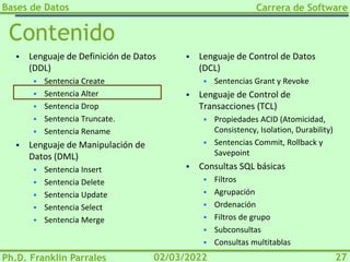 Bases de Datos
Ph.D. Franklin Parrales
Carrera de Software
27
02/03/2022
Contenido
▪ Lenguaje de Definición de Datos
(DDL)
▪ Sentencia Create
▪ Sentencia Alter
▪ Sentencia Drop
▪ Sentencia Truncate.
▪ Sentencia Rename
▪ Lenguaje de Manipulación de
Datos (DML)
▪ Sentencia Insert
▪ Sentencia Delete
▪ Sentencia Update
▪ Sentencia Select
▪ Sentencia Merge
▪ Lenguaje de Control de Datos
(DCL)
▪ Sentencias Grant y Revoke
▪ Lenguaje de Control de
Transacciones (TCL)
▪ Propiedades ACID (Atomicidad,
Consistency, Isolation, Durability)
▪ Sentencias Commit, Rollback y
Savepoint
▪ Consultas SQL básicas
▪ Filtros
▪ Agrupación
▪ Ordenación
▪ Filtros de grupo
▪ Subconsultas
▪ Consultas multitablas
 