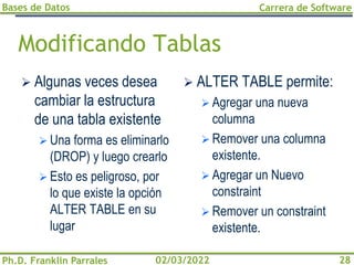 Bases de Datos
Ph.D. Franklin Parrales
Carrera de Software
28
02/03/2022
Modificando Tablas
➢ Algunas veces desea
cambiar la estructura
de una tabla existente
➢ Una forma es eliminarlo
(DROP) y luego crearlo
➢ Esto es peligroso, por
lo que existe la opción
ALTER TABLE en su
lugar
➢ ALTER TABLE permite:
➢ Agregar una nueva
columna
➢ Remover una columna
existente.
➢ Agregar un Nuevo
constraint
➢ Remover un constraint
existente.
 