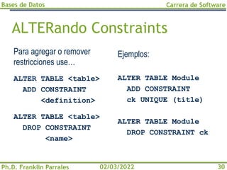 Bases de Datos
Ph.D. Franklin Parrales
Carrera de Software
30
02/03/2022
ALTERando Constraints
Para agregar o remover
restricciones use…
ALTER TABLE <table>
ADD CONSTRAINT
<definition>
ALTER TABLE <table>
DROP CONSTRAINT
<name>
Ejemplos:
ALTER TABLE Module
ADD CONSTRAINT
ck UNIQUE (title)
ALTER TABLE Module
DROP CONSTRAINT ck
 