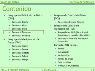 Bases de Datos
Ph.D. Franklin Parrales
Carrera de Software
33
02/03/2022
Contenido
▪ Lenguaje de Definición de Datos
(DDL)
▪ Sentencia Create
▪ Sentencia Alter
▪ Sentencia Drop
▪ Sentencia Truncate.
▪ Sentencia Rename
▪ Lenguaje de Manipulación de
Datos (DML)
▪ Sentencia Insert
▪ Sentencia Delete
▪ Sentencia Update
▪ Sentencia Select
▪ Sentencia Merge
▪ Lenguaje de Control de Datos
(DCL)
▪ Sentencias Grant y Revoke
▪ Lenguaje de Control de
Transacciones (TCL)
▪ Propiedades ACID (Atomicidad,
Consistency, Isolation, Durability)
▪ Sentencias Commit, Rollback y
Savepoint
▪ Consultas SQL básicas
▪ Filtros
▪ Agrupación
▪ Ordenación
▪ Filtros de grupo
▪ Subconsultas
▪ Consultas multitablas
 