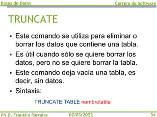 Bases de Datos
Ph.D. Franklin Parrales
Carrera de Software
34
02/03/2022
TRUNCATE
▪ Este comando se utiliza para eliminar o
borrar los datos que contiene una tabla.
▪ Es útil cuando sólo se quiere borrar los
datos, pero no se quiere borrar la tabla.
▪ Este comando deja vacía una tabla, es
decir, sin datos.
▪ Sintaxis:
TRUNCATE TABLE nombretabla
 