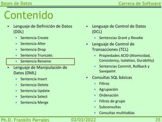 Bases de Datos
Ph.D. Franklin Parrales
Carrera de Software
35
02/03/2022
Contenido
▪ Lenguaje de Definición de Datos
(DDL)
▪ Sentencia Create
▪ Sentencia Alter
▪ Sentencia Drop
▪ Sentencia Truncate.
▪ Sentencia Rename
▪ Lenguaje de Manipulación de
Datos (DML)
▪ Sentencia Insert
▪ Sentencia Delete
▪ Sentencia Update
▪ Sentencia Select
▪ Sentencia Merge
▪ Lenguaje de Control de Datos
(DCL)
▪ Sentencias Grant y Revoke
▪ Lenguaje de Control de
Transacciones (TCL)
▪ Propiedades ACID (Atomicidad,
Consistency, Isolation, Durability)
▪ Sentencias Commit, Rollback y
Savepoint
▪ Consultas SQL básicas
▪ Filtros
▪ Agrupación
▪ Ordenación
▪ Filtros de grupo
▪ Subconsultas
▪ Consultas multitablas
 