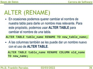 Bases de Datos
Ph.D. Franklin Parrales
Carrera de Software
36
02/03/2022
ALTER (RENAME)
▪ En ocasiones podemos querer cambiar el nombre de
nuestra tabla para darle un nombre mas relevante. Para
este propósito, podemos usar ALTER TABLE para
cambiar el nombre de una tabla.
▪ A las columnas también se les puede dar un nombre nuevo
con el uso de ALTER TABLE.
ALTER TABLE table_name RENAME TO new_table_name;
ALTER TABLE table_name RENAME COLUMN old_name
TO new_name;
 