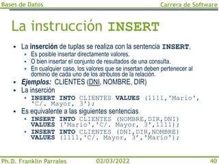 Bases de Datos
Ph.D. Franklin Parrales
Carrera de Software
40
02/03/2022
La instrucción INSERT
▪ La inserción de tuplas se realiza con la sentencia INSERT,
▪ Es posible insertar directamente valores.
▪ O bien insertar el conjunto de resultados de una consulta.
▪ En cualquier caso, los valores que se insertan deben pertenecer al
dominio de cada uno de los atributos de la relación.
▪ Ejemplos: CLIENTES (DNI, NOMBRE, DIR)
▪ La inserción
▪ INSERT INTO CLIENTES VALUES (1111,'Mario',
'C/. Mayor, 3');
▪ Es equivalente a las siguientes sentencias
▪ INSERT INTO CLIENTES (NOMBRE,DIR,DNI)
VALUES ('Mario','C/. Mayor, 3',1111);
▪ INSERT INTO CLIENTES (DNI,DIR,NOMBRE)
VALUES (1111,'C/. Mayor, 3’,'Mario');
 