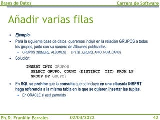 Bases de Datos
Ph.D. Franklin Parrales
Carrera de Software
42
02/03/2022
Añadir varias filas
▪ Ejemplo:
▪ Para la siguiente base de datos, queremos incluir en la relación GRUPOS a todos
los grupos, junto con su número de álbumes publicados:
▪ GRUPOS (NOMBRE, ALBUMES) LP (TIT, GRUPO, ANIO, NUM_CANC)
▪ Solución:
▪ En SQL se prohíbe que la consulta que se incluye en una cláusula INSERT
haga referencia a la misma tabla en la que se quieren insertar las tuplas.
▪ En ORACLE sí está permitido
INSERT INTO GRUPOS
SELECT GRUPO, COUNT (DISTINCT TIT) FROM LP
GROUP BY GRUPO;
 