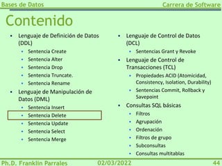 Bases de Datos
Ph.D. Franklin Parrales
Carrera de Software
44
02/03/2022
Contenido
▪ Lenguaje de Definición de Datos
(DDL)
▪ Sentencia Create
▪ Sentencia Alter
▪ Sentencia Drop
▪ Sentencia Truncate.
▪ Sentencia Rename
▪ Lenguaje de Manipulación de
Datos (DML)
▪ Sentencia Insert
▪ Sentencia Delete
▪ Sentencia Update
▪ Sentencia Select
▪ Sentencia Merge
▪ Lenguaje de Control de Datos
(DCL)
▪ Sentencias Grant y Revoke
▪ Lenguaje de Control de
Transacciones (TCL)
▪ Propiedades ACID (Atomicidad,
Consistency, Isolation, Durability)
▪ Sentencias Commit, Rollback y
Savepoint
▪ Consultas SQL básicas
▪ Filtros
▪ Agrupación
▪ Ordenación
▪ Filtros de grupo
▪ Subconsultas
▪ Consultas multitablas
 