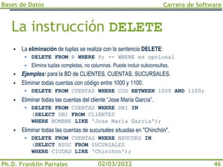 Bases de Datos
Ph.D. Franklin Parrales
Carrera de Software
46
02/03/2022
La instrucción DELETE
▪ La eliminación de tuplas se realiza con la sentencia DELETE:
▪ DELETE FROM R WHERE P; -- WHERE es opcional
▪ Elimina tuplas completas, no columnas. Puede incluir subconsultas.
▪ Ejemplos: para la BD de CLIENTES, CUENTAS, SUCURSALES.
▪ Eliminar todas cuentas con código entre 1000 y 1100.
▪ DELETE FROM CUENTAS WHERE COD BETWEEN 1000 AND 1100;
▪ Eliminar todas las cuentas del cliente “Jose María García”.
▪ DELETE FROM CUENTAS WHERE DNI IN
(SELECT DNI FROM CLIENTES
WHERE NOMBRE LIKE 'Jose María García');
▪ Eliminar todas las cuentas de sucursales situadas en "Chinchón".
▪ DELETE FROM CUENTAS WHERE NSUCURS IN
(SELECT NSUC FROM SUCURSALES
WHERE CIUDAD LIKE 'Chinchón');
 