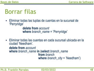Bases de Datos
Ph.D. Franklin Parrales
Carrera de Software
48
02/03/2022
Borrar filas
▪ Eliminar todas las tuplas de cuentas en la sucursal de
‘Perryridge’
delete from account
where branch_name = 'Perryridge'
▪ Eliminar todas las cuentas en cada sucursal ubicada en la
ciudad ‘Needham’.
delete from account
where branch_name in (select branch_name
from branch
where branch_city = 'Needham')
 