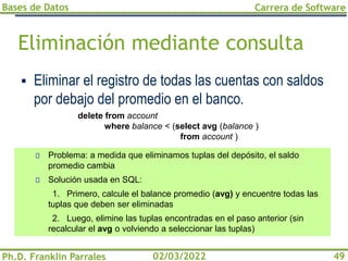 Bases de Datos
Ph.D. Franklin Parrales
Carrera de Software
49
02/03/2022
Eliminación mediante consulta
▪ Eliminar el registro de todas las cuentas con saldos
por debajo del promedio en el banco.
delete from account
where balance < (select avg (balance )
from account )
Problema: a medida que eliminamos tuplas del depósito, el saldo
promedio cambia
Solución usada en SQL:
1. Primero, calcule el balance promedio (avg) y encuentre todas las
tuplas que deben ser eliminadas
2. Luego, elimine las tuplas encontradas en el paso anterior (sin
recalcular el avg o volviendo a seleccionar las tuplas)
 