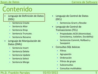 Bases de Datos
Ph.D. Franklin Parrales
Carrera de Software
5
02/03/2022
Contenido
▪ Lenguaje de Definición de Datos
(DDL)
▪ Sentencia Create
▪ Sentencia Alter
▪ Sentencia Drop
▪ Sentencia Truncate.
▪ Sentencia Rename
▪ Lenguaje de Manipulación de
Datos (DML)
▪ Sentencia Insert
▪ Sentencia Delete
▪ Sentencia Update
▪ Sentencia Select
▪ Sentencia Merge
▪ Lenguaje de Control de Datos
(DCL)
▪ Sentencias Grant y Revoke
▪ Lenguaje de Control de
Transacciones (TCL)
▪ Propiedades ACID (Atomicidad,
Consistency, Isolation, Durability)
▪ Sentencias Commit, Rollback y
Savepoint
▪ Consultas SQL básicas
▪ Filtros
▪ Agrupación
▪ Ordenación
▪ Filtros de grupo
▪ Subconsultas
▪ Consultas multitablas
 