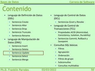 Bases de Datos
Ph.D. Franklin Parrales
Carrera de Software
50
02/03/2022
Contenido
▪ Lenguaje de Definición de Datos
(DDL)
▪ Sentencia Create
▪ Sentencia Alter
▪ Sentencia Drop
▪ Sentencia Truncate.
▪ Sentencia Rename
▪ Lenguaje de Manipulación de
Datos (DML)
▪ Sentencia Insert
▪ Sentencia Delete
▪ Sentencia Update
▪ Sentencia Select
▪ Sentencia Merge
▪ Lenguaje de Control de Datos
(DCL)
▪ Sentencias Grant y Revoke
▪ Lenguaje de Control de
Transacciones (TCL)
▪ Propiedades ACID (Atomicidad,
Consistency, Isolation, Durability)
▪ Sentencias Commit, Rollback y
Savepoint
▪ Consultas SQL básicas
▪ Filtros
▪ Agrupación
▪ Ordenación
▪ Filtros de grupo
▪ Subconsultas
▪ Consultas multitablas
 