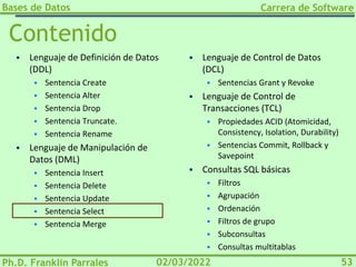 Bases de Datos
Ph.D. Franklin Parrales
Carrera de Software
53
02/03/2022
Contenido
▪ Lenguaje de Definición de Datos
(DDL)
▪ Sentencia Create
▪ Sentencia Alter
▪ Sentencia Drop
▪ Sentencia Truncate.
▪ Sentencia Rename
▪ Lenguaje de Manipulación de
Datos (DML)
▪ Sentencia Insert
▪ Sentencia Delete
▪ Sentencia Update
▪ Sentencia Select
▪ Sentencia Merge
▪ Lenguaje de Control de Datos
(DCL)
▪ Sentencias Grant y Revoke
▪ Lenguaje de Control de
Transacciones (TCL)
▪ Propiedades ACID (Atomicidad,
Consistency, Isolation, Durability)
▪ Sentencias Commit, Rollback y
Savepoint
▪ Consultas SQL básicas
▪ Filtros
▪ Agrupación
▪ Ordenación
▪ Filtros de grupo
▪ Subconsultas
▪ Consultas multitablas
 