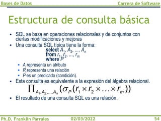 Bases de Datos
Ph.D. Franklin Parrales
Carrera de Software
54
02/03/2022
Estructura de consulta básica
▪ SQL se basa en operaciones relacionales y de conjuntos con
ciertas modificaciones y mejoras
▪ Una consulta SQL típica tiene la forma:
select A1, A2, ..., An
from r1, r2, ..., rm
where P
▪ Ai representa un atributo
▪ Ri representa una relación
▪ P es un predicado (condición).
▪ Esta consulta es equivalente a la expresión del álgebra relacional.
▪ El resultado de una consulta SQL es una relación.
))
(
( 2
1
,
,
, 2
1 m
P
A
A
A
r
r
r
n



 


 