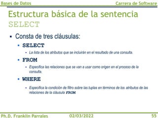 Bases de Datos
Ph.D. Franklin Parrales
Carrera de Software
55
02/03/2022
Estructura básica de la sentencia
SELECT
▪ Consta de tres cláusulas:
▪ SELECT
▪ La lista de los atributos que se incluirán en el resultado de una consulta.
▪ FROM
▪ Especifica las relaciones que se van a usar como origen en el proceso de la
consulta.
▪ WHERE
▪ Especifica la condición de filtro sobre las tuplas en términos de los atributos de las
relaciones de la cláusula FROM.
 