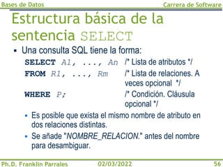 Bases de Datos
Ph.D. Franklin Parrales
Carrera de Software
56
02/03/2022
Estructura básica de la
sentencia SELECT
▪ Una consulta SQL tiene la forma:
SELECT A1, ..., An /* Lista de atributos */
FROM R1, ..., Rm /* Lista de relaciones. A
veces opcional */
WHERE P; /* Condición. Cláusula
opcional */
▪ Es posible que exista el mismo nombre de atributo en
dos relaciones distintas.
▪ Se añade "NOMBRE_RELACION." antes del nombre
para desambiguar.
 