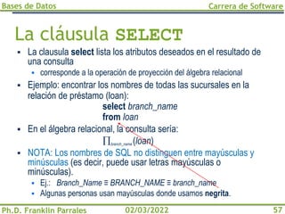 Bases de Datos
Ph.D. Franklin Parrales
Carrera de Software
57
02/03/2022
La cláusula SELECT
▪ La clausula select lista los atributos deseados en el resultado de
una consulta
▪ corresponde a la operación de proyección del álgebra relacional
▪ Ejemplo: encontrar los nombres de todas las sucursales en la
relación de préstamo (loan):
select branch_name
from loan
▪ En el álgebra relacional, la consulta sería:
branch_name (loan)
▪ NOTA: Los nombres de SQL no distinguen entre mayúsculas y
minúsculas (es decir, puede usar letras mayúsculas o
minúsculas).
▪ Ej.: Branch_Name ≡ BRANCH_NAME ≡ branch_name
▪ Algunas personas usan mayúsculas donde usamos negrita.
 