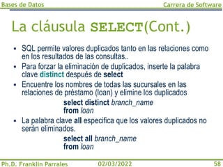 Bases de Datos
Ph.D. Franklin Parrales
Carrera de Software
58
02/03/2022
La cláusula SELECT(Cont.)
▪ SQL permite valores duplicados tanto en las relaciones como
en los resultados de las consultas..
▪ Para forzar la eliminación de duplicados, inserte la palabra
clave distinct después de select
▪ Encuentre los nombres de todas las sucursales en las
relaciones de préstamo (loan) y elimine los duplicados
select distinct branch_name
from loan
▪ La palabra clave all especifica que los valores duplicados no
serán eliminados.
select all branch_name
from loan
 