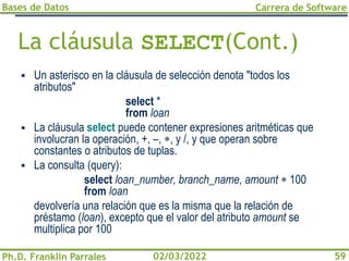 Bases de Datos
Ph.D. Franklin Parrales
Carrera de Software
59
02/03/2022
La cláusula SELECT(Cont.)
▪ Un asterisco en la cláusula de selección denota "todos los
atributos"
select *
from loan
▪ La cláusula select puede contener expresiones aritméticas que
involucran la operación, +, –, , y /, y que operan sobre
constantes o atributos de tuplas.
▪ La consulta (query):
select loan_number, branch_name, amount  100
from loan
devolvería una relación que es la misma que la relación de
préstamo (loan), excepto que el valor del atributo amount se
multiplica por 100
 